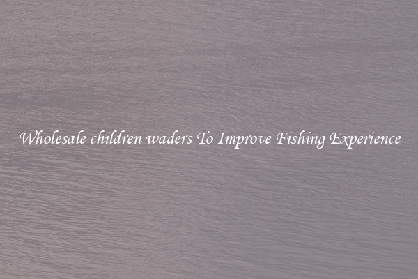 Wholesale children waders To Improve Fishing Experience