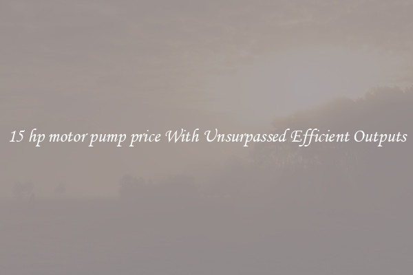 15 hp motor pump price With Unsurpassed Efficient Outputs