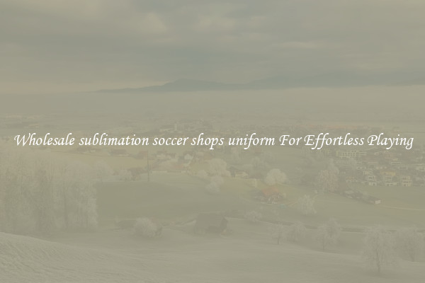 Wholesale sublimation soccer shops uniform For Effortless Playing