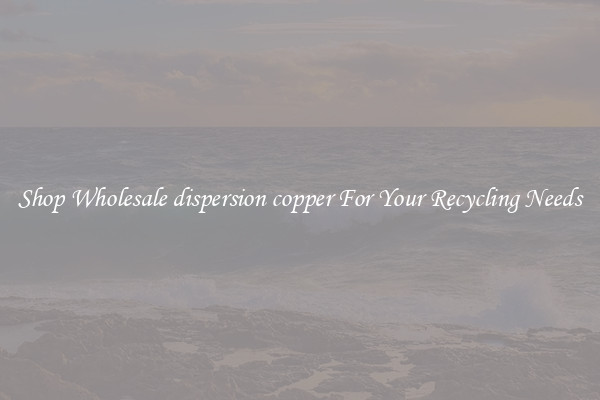 Shop Wholesale dispersion copper For Your Recycling Needs